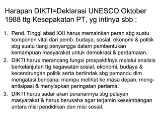 Harapan DIKTI=Deklarasi UNESCO Oktober
1988 ttg Kesepakatan PT, yg intinya sbb :
1. Pend. Tinggi abad XXI harus memainkan peran sbg suatu
komponen vital dari pemb. budaya, sosial, ekonomi & politik
sbg suatu tiang penyangga dalam pembentukan
kemampuan masyarakat untuk demokrasi & perdamaian.
2. DIKTI harus merancang fungsi prospektifnya melalui analisis
berkelanjutan ttg kegawatan sosial, ekonomi, budaya &
kecendrungan politik serta bertindak sbg pemandu dlm
mengatasi bencana, mampu melihat ke masa depan, meng-
antisipasi & menyiapkan peringatan pertama.
3. DIKTI harus sadar akan peranannya sbg pelayan
masyarakat & harus berusaha agar terjamin keseimbangan
antara misi pendidikan dan misi sosial.
 