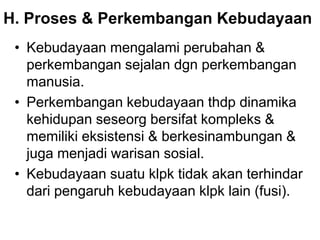 H. Proses & Perkembangan Kebudayaan
• Kebudayaan mengalami perubahan &
perkembangan sejalan dgn perkembangan
manusia.
• Perkembangan kebudayaan thdp dinamika
kehidupan seseorg bersifat kompleks &
memiliki eksistensi & berkesinambungan &
juga menjadi warisan sosial.
• Kebudayaan suatu klpk tidak akan terhindar
dari pengaruh kebudayaan klpk lain (fusi).
 