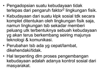 • Pengadopsian suatu kebudayaan tidak
terlepas dari pengaruh faktor2 lingkungan fisik.
• Kebudayaan dari suatu klpk sosial tdk secara
komplet ditentukan oleh lingkungan fisik saja,
namun lingkungan tsb sekadar memberi
peluang utk terbentuknya sebuah kebudayaan
yg akan terus berkembang seiring majunya
teknologi & komunikasi.
• Perubahan tsb ada yg cepat/lambat,
dikehendaki/tidak.
• Hal terpenting dlm proses pengembangan
kebudayaan adalah adanya kontrol sosial dari
masyarakat.
 
