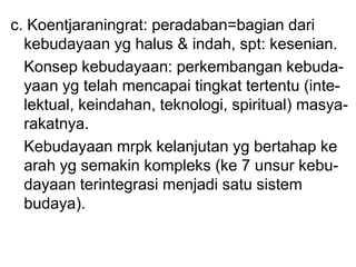 c. Koentjaraningrat: peradaban=bagian dari
kebudayaan yg halus & indah, spt: kesenian.
Konsep kebudayaan: perkembangan kebuda-
yaan yg telah mencapai tingkat tertentu (inte-
lektual, keindahan, teknologi, spiritual) masya-
rakatnya.
Kebudayaan mrpk kelanjutan yg bertahap ke
arah yg semakin kompleks (ke 7 unsur kebu-
dayaan terintegrasi menjadi satu sistem
budaya).
 