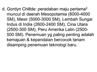 d. Gordyn Chillde: peradaban maju pertama2
muncul di daerah Mesopotamia (8000-4000
SM), Mesir (5000-3000 SM), Lembah Sungai
Indus di India (2600-2400 SM), Cina Utara
(2500-300 SM), Peru Amerika Latin (2500-
500 SM). Penemuan yg paling penting adalah
kemajuan & kepandaian bercocok tanam
disamping penemuan teknologi baru.
 