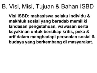 B. Visi, Misi, Tujuan & Bahan ISBD
Visi ISBD: mahasiswa selaku individu &
makhluk sosial yang beradab memiliki
landasan pengetahuan, wawasan serta
keyakinan untuk bersikap kritis, peka &
arif dalam menghadapi persoalan sosial &
budaya yang berkembang di masyarakat.
 