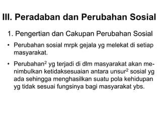 III. Peradaban dan Perubahan Sosial
1. Pengertian dan Cakupan Perubahan Sosial
• Perubahan sosial mrpk gejala yg melekat di setiap
masyarakat.
• Perubahan2 yg terjadi di dlm masyarakat akan me-
nimbulkan ketidaksesuaian antara unsur2 sosial yg
ada sehingga menghasilkan suatu pola kehidupan
yg tidak sesuai fungsinya bagi masyarakat ybs.
 