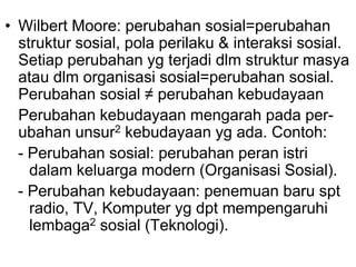 • Wilbert Moore: perubahan sosial=perubahan
struktur sosial, pola perilaku & interaksi sosial.
Setiap perubahan yg terjadi dlm struktur masya
atau dlm organisasi sosial=perubahan sosial.
Perubahan sosial ≠ perubahan kebudayaan
Perubahan kebudayaan mengarah pada per-
ubahan unsur2 kebudayaan yg ada. Contoh:
- Perubahan sosial: perubahan peran istri
dalam keluarga modern (Organisasi Sosial).
- Perubahan kebudayaan: penemuan baru spt
radio, TV, Komputer yg dpt mempengaruhi
lembaga2 sosial (Teknologi).
 