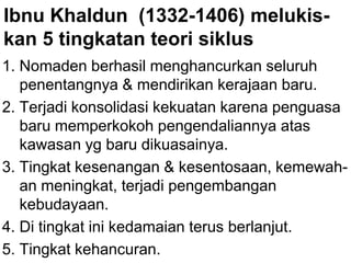Ibnu Khaldun (1332-1406) melukis-
kan 5 tingkatan teori siklus
1. Nomaden berhasil menghancurkan seluruh
penentangnya & mendirikan kerajaan baru.
2. Terjadi konsolidasi kekuatan karena penguasa
baru memperkokoh pengendaliannya atas
kawasan yg baru dikuasainya.
3. Tingkat kesenangan & kesentosaan, kemewah-
an meningkat, terjadi pengembangan
kebudayaan.
4. Di tingkat ini kedamaian terus berlanjut.
5. Tingkat kehancuran.
 