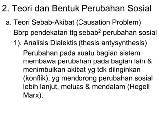 2. Teori dan Bentuk Perubahan Sosial
a. Teori Sebab-Akibat (Causation Problem)
Bbrp pendekatan ttg sebab2 perubahan sosial
1). Analisis Dialektis (thesis antysynthesis)
Perubahan pada suatu bagian sistem
membawa perubahan pada bagian lain &
menimbulkan akibat yg tdk diinginkan
(konflik), yg mendorong perubahan sosial
lebih lanjut, meluas & mendalam (Hegell
Marx).
 