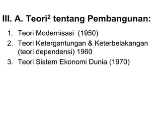 III. A. Teori2 tentang Pembangunan:
1. Teori Modernisasi (1950)
2. Teori Ketergantungan & Keterbelakangan
(teori dependensi) 1960
3. Teori Sistem Ekonomi Dunia (1970)
 
