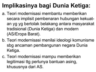 Implikasinya bagi Dunia Ketiga:
a. Teori modernisasi membantu memberikan
secara implisit pembenaran hubungan kekuat-
an yg yg bertolak belakang antara masyarakat
tradisional (Dunia Ketiga) dan modern
(AS/Eropa Barat).
b. Teori modernisasi menilai ideologi komunisme
sbg ancaman pembangunan negara Dunia
Ketiga.
c. Teori modernisasi mampu memberikan
legitimasi ttg perlunya bantuan asing,
khususnya dari AS.
 