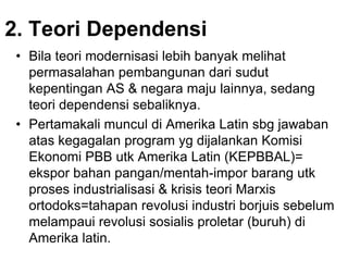 2. Teori Dependensi
• Bila teori modernisasi lebih banyak melihat
permasalahan pembangunan dari sudut
kepentingan AS & negara maju lainnya, sedang
teori dependensi sebaliknya.
• Pertamakali muncul di Amerika Latin sbg jawaban
atas kegagalan program yg dijalankan Komisi
Ekonomi PBB utk Amerika Latin (KEPBBAL)=
ekspor bahan pangan/mentah-impor barang utk
proses industrialisasi & krisis teori Marxis
ortodoks=tahapan revolusi industri borjuis sebelum
melampaui revolusi sosialis proletar (buruh) di
Amerika latin.
 