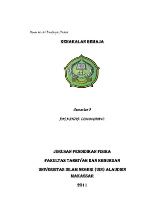 Ilmu sosial Budaya Dasar

KENAKALAN REMAJA

Semester 3
ROSMINAR (20404110084)

Jurusan Pendidikan Fisika
Fakultas Tarbiyah dan Keguruan
Universitas Islam Negeri (UIN) Alauddin
Makassar
2011

 