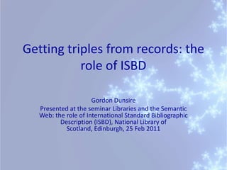 Getting triples from records: the role of ISBD Gordon Dunsire Presented at the seminar Libraries and the Semantic Web: the role of International Standard Bibliographic Description (ISBD), National Library of Scotland, Edinburgh, 25 Feb 2011   