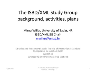 The ISBD/XML Study Group background, activities, plansMirna Willer, University of Zadar, HRISBD/XML SG Chairmwiller@unizd.hr Libraries and the Semantic Web: the role of International Standard Bibliographic Description (ISBD) Workshop Cataloguing and Indexing Group Scotland 11/03/2011 25 Feb 2011, National Library of Scotland, Edinburgh 1 