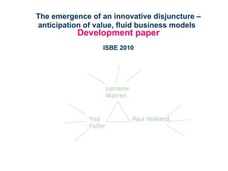 The emergence of an innovative disjuncture –
anticipation of value, fluid business models
Development paper
ISBE 2010
Ted
Fuller
Lorraine
Warren
Paul Walland
 