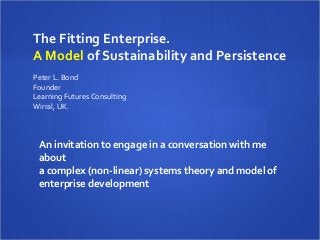 The Fitting Enterprise.
A Model of Sustainability and Persistence
 
Peter L. Bond
Founder
Learning Futures Consulting
Wirral, UK.



 An invitation to engage in a conversation with me
 about
 a complex (non-linear) systems theory and model of
 enterprise development
  
 