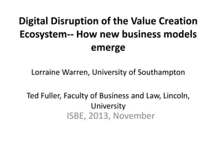 Digital Disruption of the Value Creation
Ecosystem-- How new business models
emerge
Lorraine Warren, University of Southampton

Ted Fuller, Faculty of Business and Law, Lincoln,
University

ISBE, 2013, November

 