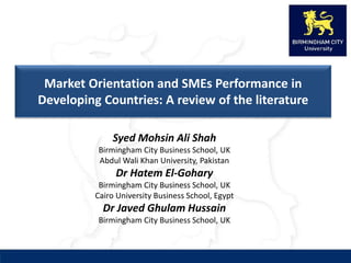 Market Orientation and SMEs Performance in
Developing Countries: A review of the literature
Syed Mohsin Ali Shah
Birmingham City Business School, UK
Abdul Wali Khan University, Pakistan
Dr Hatem El-Gohary
Birmingham City Business School, UK
Cairo University Business School, Egypt
Dr Javed Ghulam Hussain
Birmingham City Business School, UK
 