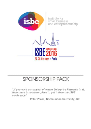 “Great debates, open discussion and an
eye for the future. ISBE is thinking on its feet
and making research relevant.”
Andrew Penaluna, UWTSP/APPG Micro Enterprises
www.isbe.org.uk
SPONSORSHIP PACK
ISBE 2015 Conference
INSPIRE SHARE LEARN
"If you want a snapshot of where Enterprise Research is at,
then there is no better place to get it than the ISBE
conference".
Peter Pease, Northumbria University, UK
 