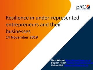 Maria Wishart Maria.Wishart@wbs.ac.uk
Stephen Roper Stephen.Roper@wbs.ac.uk
Halima Jibril Halima.Jibril@wbs.ac.uk
Resilience in under-represented
entrepreneurs and their
businesses
14 November 2019
 
