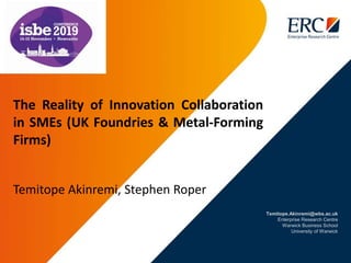 Temitope.Akinremi@wbs.ac.uk
Enterprise Research Centre
Warwick Business School
University of Warwick
The Reality of Innovation Collaboration
in SMEs (UK Foundries & Metal-Forming
Firms)
Temitope Akinremi, Stephen Roper
 