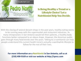 IsBeingHealthyaTrendora
LifestyleChoice?Leta
NutritionistHelpYouDecide.
With the closing of several dessert shops in the past years, healthy eating seems
to be running away with the supermarket and restaurant industries. As
many chiropractors in San Antonio would tell their patients, a healthy body
functions better compared to an obese shape. However, the American public
goes through many food trends over the years. Talking to a nutritionist can help
people understand this current health trend is actually a worthwhile lifestyle to
follow for the rest of their lives.
For more information on a Nutritionist in San Antonio, call us at
(210) 490-9169 or visit our website at http://spncc.com
 