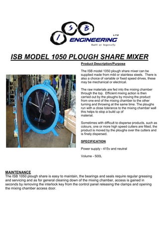 ISB MODEL 1050 PLOUGH SHARE MIXER
                                                Product Description/Purpose

                                                The ISB model 1050 plough share mixer can be
                                                supplied made from mild or stainless steels. There is
                                                also a choice of variable or fixed speed drives, these
                                                may be mechanical or electrical.

                                                The raw materials are fed into the mixing chamber
                                                through the top. Efficient mixing action is then
                                                carried out by the ploughs by moving the product
                                                from one end of the mixing chamber to the other
                                                turning and throwing at the same time. The ploughs
                                                run with a close tolerance to the mixing chamber wall
                                                this helps to stop a build up of
                                                material.

                                                Sometimes with difficult to disperse products, such as
                                                colours, one or more high speed cutters are fitted, the
                                                product is moved by the ploughs over the cutters and
                                                is finely dispersed.

                                                SPECIFICATION

                                                Power supply - 415v and neutral

                                                Volume - 500L




MAINTENANCE
The ISB 1050 plough share is easy to maintain, the bearings and seals require regular greasing
and servicing and as for general cleaning down of the mixing chamber, access is gained in
seconds by removing the interlock key from the control panel releasing the clamps and opening
the mixing chamber access door.
 