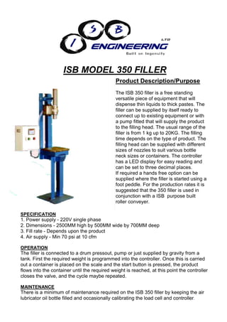 ISB MODEL 350 FILLER
                                              Product Description/Purpose
                                              The ISB 350 filler is a free standing
                                              versatile piece of equipment that will
                                              dispense thin liquids to thick pastes. The
                                              filler can be supplied by itself ready to
                                              connect up to existing equipment or with
                                              a pump fitted that will supply the product
                                              to the filling head. The usual range of the
                                              filler is from 1 kg up to 20KG. The filling
                                              time depends on the type of product. The
                                              filling head can be supplied with different
                                              sizes of nozzles to suit various bottle
                                              neck sizes or containers. The controller
                                              has a LED display for easy reading and
                                              can be set to three decimal places.
                                              If required a hands free option can be
                                              supplied where the filler is started using a
                                              foot peddle. For the production rates it is
                                              suggested that the 350 filler is used in
                                              conjunction with a ISB purpose built
                                              roller conveyer.

SPECIFICATION
1. Power supply - 220V single phase
2. Dimensions - 2500MM high by 500MM wide by 700MM deep
3. Fill rate - Depends upon the product
4. Air supply - Min 70 psi at 10 cfm

OPERATION
The filler is connected to a drum pressout, pump or just supplied by gravity from a
tank. First the required weight is programmed into the controller. Once this is carried
out a container is placed on the scale and the start button is pressed, the product
flows into the container until the required weight is reached, at this point the controller
closes the valve, and the cycle maybe repeated.

MAINTENANCE
There is a minimum of maintenance required on the ISB 350 filler by keeping the air
lubricator oil bottle filled and occasionally calibrating the load cell and controller.
 