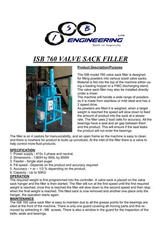 ISB 760 VALVE SACK FILLER
                                                   Product Description/Purpose

                                                   The ISB model 760 valve sack filler is designed
                                                   for filling powders into various sized valve sacks.
                                                   Material is fed into the top of the machine either us-
                                                   ing a loading hopper or a FIBC discharging stand.
                                                   The valve sack filler may also be installed directly
                                                   under a mixer.
                                                   The machine will handle a wide range of powders
                                                   as it is made from stainless or mild steel and has a
                                                   2 speed drive.
                                                   As powders are filled it is weighed, when a target
                                                   weight is reached the speed will slow down to feed
                                                   the amount of product into the sack at a slower
                                                   rate. The filler uses 2 load cells for accuracy. All the
                                                   bearings have a seal and air gap between them
                                                   and the product. This will ensure if the seal leaks
                                                   the product will not enter the bearings.
The filler is on 4 castors for manuvorability, and an open frame so the machine is easy to clean
and there is nowhere for product to build up unnoticed. At the inlet of the filler there is a valve to
help control more fluid products.
SPECIFICATION
1. Power supply - 415v 3 phase and neutral.
2. Dimensions - 1360H by 900L by 850W
3. Feeder - Single start auger
4. Fill speed - Depends on the product and accuracy required
5. Accuracy - + or – 1/2 % depending on the product.
6. Capacity - Up to 50KG
OPERATION
The required weight is first programmed into the controller. A valve sack is placed on the valve
sack hanger and the filler is then started. The filler will run at the first speed until the first required
weight is reached, once this is reached the filler will slow down to the second speed and then stop
when the final weight is reached. The filled sack is now removed and another one place onto the
hanger, the operation starts again.
MAINTENANCE
The ISB 760 valve sack filler is easy to maintain due to all the grease points for the bearings are
sited at the front of the machine. There is only one guard covering all moving parts and this re-
moved by extracting 4 - M6 screws. There is also a window in the guard for the inspection of the
belts, seals and bearings.
 