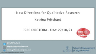 © 2021 Katrina Pritchard. All rights reserved.
New Directions for Qualitative Research
Katrina Pritchard
ISBE DOCTORAL DAY 27/10/21
k.l.pritchard@swansea.ac.uk
@ProfKPritchard
katrinapritchard.wordpress.com
 