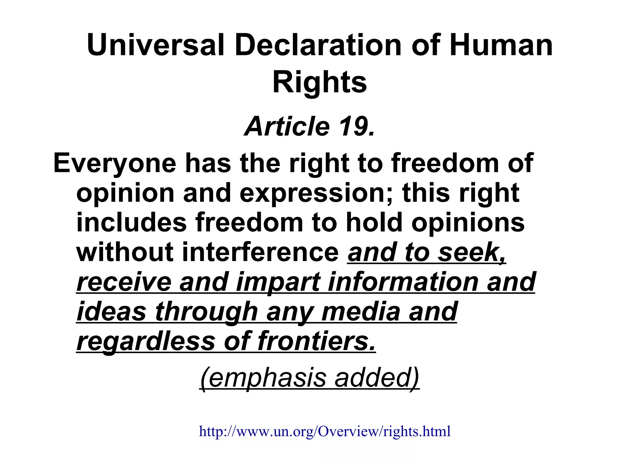 Universal Declaration of Human
              Rights
              Article 19.
Everyone has the right to freedom of
 opinion and expression; this right
 includes freedom to hold opinions
 without interference and to seek,
 receive and impart information and
 ideas through any media and
 regardless of frontiers.
           (emphasis added)
          http://www.un.org/Overview/rights.html
 