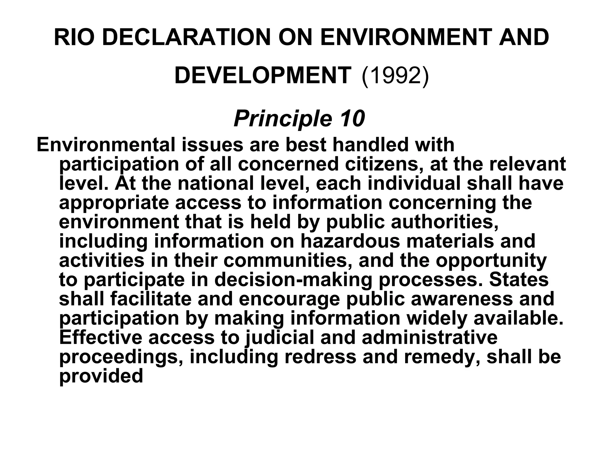 RIO DECLARATION ON ENVIRONMENT AND
               DEVELOPMENT (1992)
                     Principle 10
Environmental issues are best handled with
  participation of all concerned citizens, at the relevant
  level. At the national level, each individual shall have
  appropriate access to information concerning the
  environment that is held by public authorities,
  including information on hazardous materials and
  activities in their communities, and the opportunity
  to participate in decision-making processes. States
  shall facilitate and encourage public awareness and
  participation by making information widely available.
  Effective access to judicial and administrative
  proceedings, including redress and remedy, shall be
  provided
 