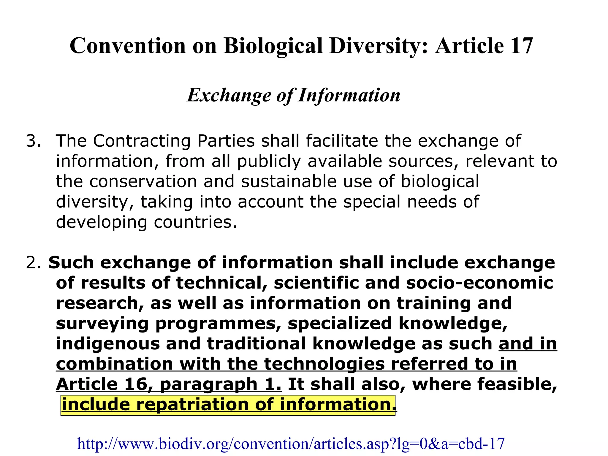  


         Convention on Biological Diversity: Article 17
 
 
                         Exchange of Information

    3. The Contracting Parties shall facilitate the exchange of 
       information, from all publicly available sources, relevant to 
       the conservation and sustainable use of biological 
       diversity, taking into account the special needs of 
       developing countries.

    2. Such exchange of information shall include exchange
        of results of technical, scientific and socio-economic
        research, as well as information on training and
        surveying programmes, specialized knowledge,
        indigenous and traditional knowledge as such and in
        combination with the technologies referred to in
        Article 16, paragraph 1. It shall also, where feasible,
         include repatriation of information.

          http://www.biodiv.org/convention/articles.asp?lg=0&a=cbd-17
 