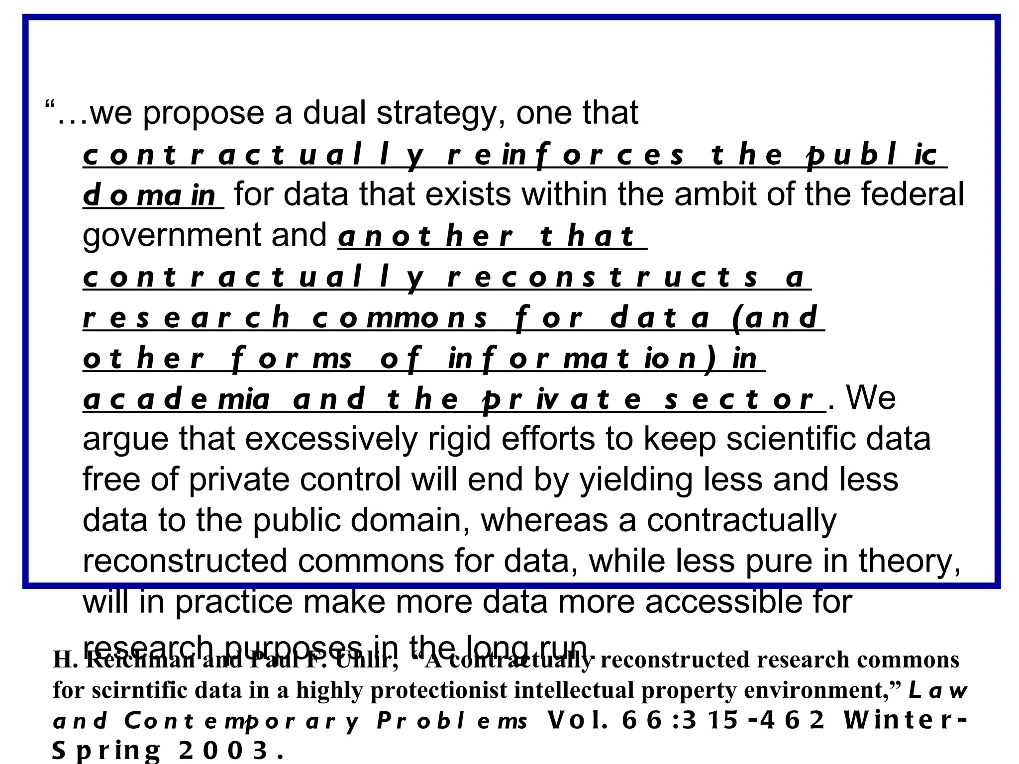 “…we propose a dual strategy, one that
    c o n t r a c t u a l l y r e in f o r c e s t h e p u b l ic
    d o ma in for data that exists within the ambit of the federal
    government and a n o t h e r t h a t
    c ont r ac t ual l y r ec ons t r uc t s a
    r e s e a r c h c o mmo n s f o r d a t a (a n d
    o t h e r f o r ms o f in f o r ma t io n ) in
    a c a d e mia a n d t h e p r iv a t e s e c t o r . We
    argue that excessively rigid efforts to keep scientific data
    free of private control will end by yielding less and less
    data to the public domain, whereas a contractually
    reconstructed commons for data, while less pure in theory,
    will in practice make more data more accessible for
 H. research purposes in the long run. reconstructed research commons
    Reichman and Paul F. Uhlir, “A contractually
for scirntific data in a highly protectionist intellectual property environment,” L a w
a n d C o n t e mp o r a r y P r o b l e ms V o l . 6 6 : 3 15 - 4 6 2 W i n t e r -
S p r in g 2 0 0 3 .
 
