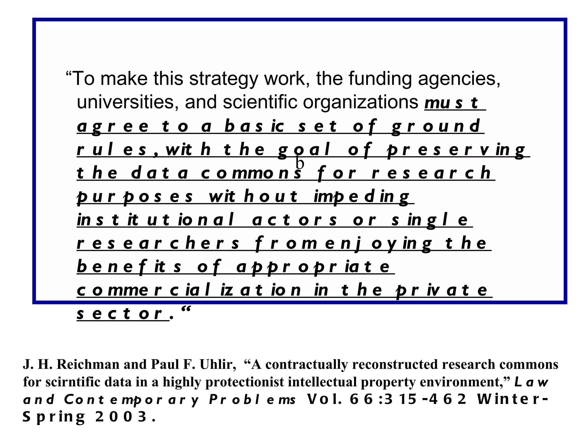 “To make this strategy work, the funding agencies,
       universities, and scientific organizations mu s t
       a g r e e t o a b a s ic s e t o f g r o u n d
       r u l e s , wit h t h e g o a l o f p r e s e r v in g
                                    b
       t h e d a t a c o mmo n s f o r r e s e a r c h
       p u r p o s e s wit h o u t imp e d in g
       in s t it u t io n a l a c t o r s o r s in g l e
       r e s e a r c h e r s f r o m e n j o y in g t h e
       b e n e f it s o f a p p r o p r ia t e
       c o mme r c ia l iz a t io n in t h e p r iv a t e
       s ec t or .“

J. H. Reichman and Paul F. Uhlir, “A contractually reconstructed research commons
for scirntific data in a highly protectionist intellectual property environment,” L a w
a n d C o n t e mp o r a r y P r o b l e ms V o l . 6 6 : 3 15 - 4 6 2 W i n t e r -
S p r in g 2 0 0 3 .
 