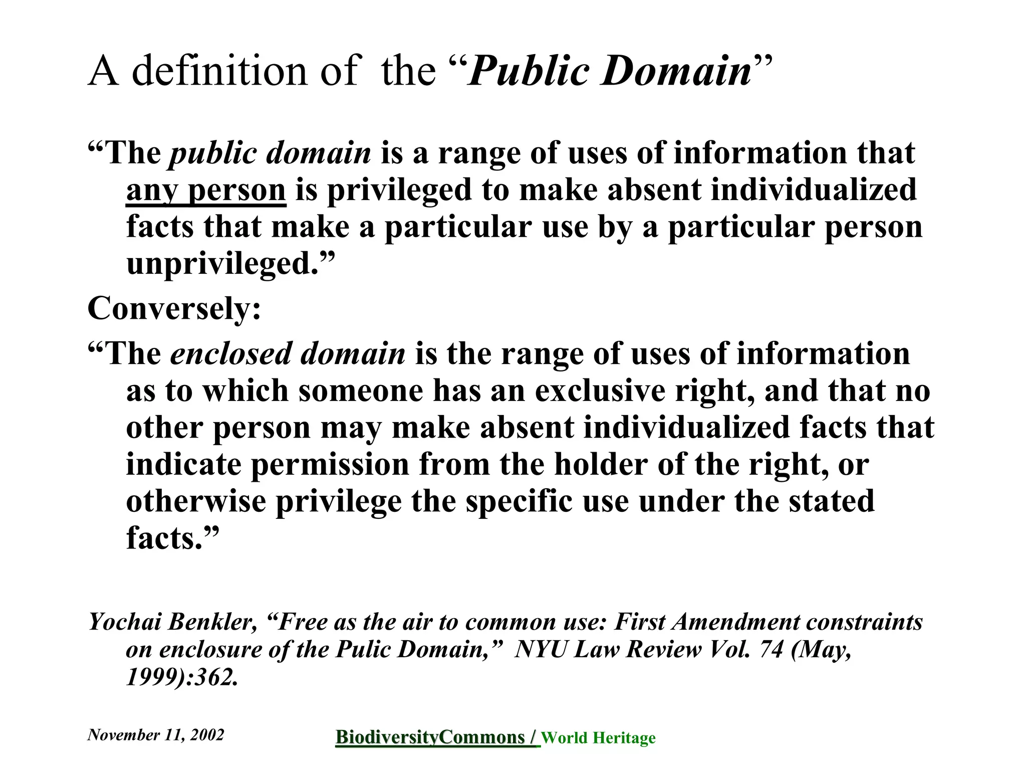A definition of the “Public Domain”
“The public domain is a range of uses of information that
  any person is privileged to make absent individualized
  facts that make a particular use by a particular person
  unprivileged.”
Conversely:
“The enclosed domain is the range of uses of information
  as to which someone has an exclusive right, and that no
  other person may make absent individualized facts that
  indicate permission from the holder of the right, or
  otherwise privilege the specific use under the stated
  facts.”

Yochai Benkler, “Free as the air to common use: First Amendment constraints
   on enclosure of the Pulic Domain,” NYU Law Review Vol. 74 (May,
   1999):362.

November 11, 2002     BiodiversityCommons / World Heritage
                      BiodiversityCommons
 