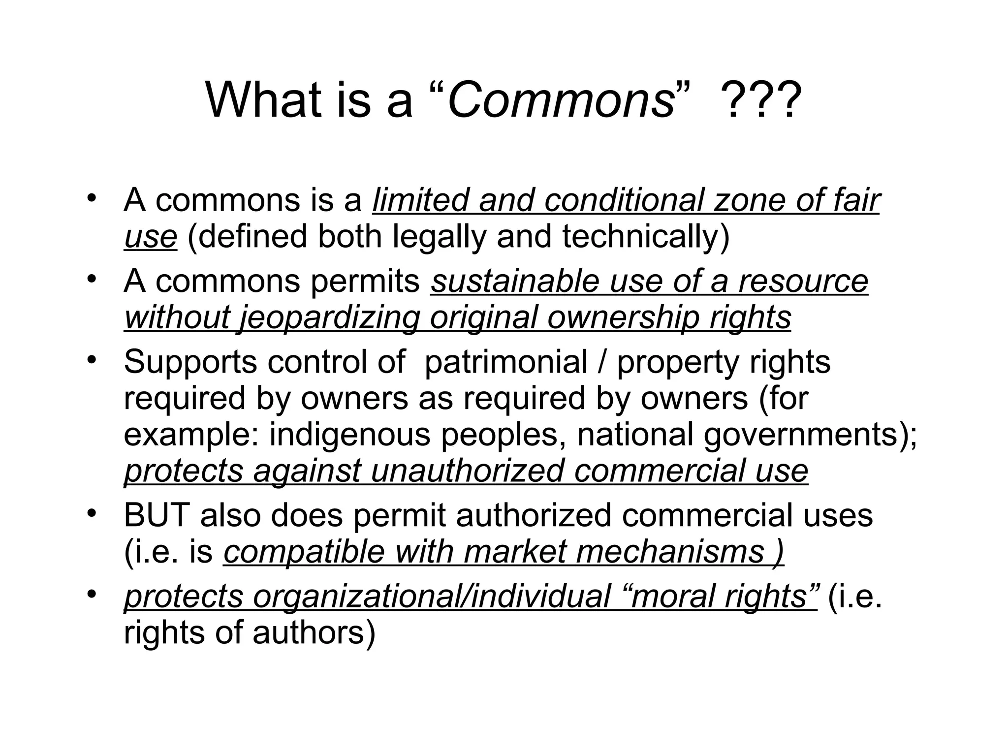 What is a “Commons” ???
• A commons is a limited and conditional zone of fair
  use (defined both legally and technically)
• A commons permits sustainable use of a resource
  without jeopardizing original ownership rights
• Supports control of patrimonial / property rights
  required by owners as required by owners (for
  example: indigenous peoples, national governments);
  protects against unauthorized commercial use
• BUT also does permit authorized commercial uses
  (i.e. is compatible with market mechanisms )
• protects organizational/individual “moral rights” (i.e.
  rights of authors)
 