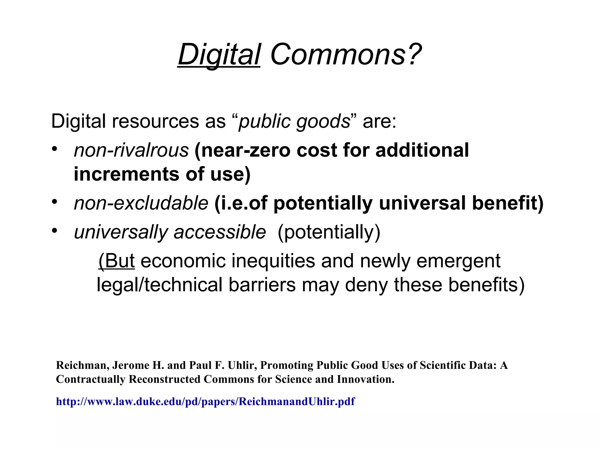 Digital Commons?

Digital resources as “public goods” are:
• non-rivalrous (near-zero cost for additional
  increments of use)
• non-excludable (i.e.of potentially universal benefit)
• universally accessible (potentially)
      (But economic inequities and newly emergent
      legal/technical barriers may deny these benefits)


Reichman, Jerome H. and Paul F. Uhlir, Promoting Public Good Uses of Scientific Data: A
Contractually Reconstructed Commons for Science and Innovation.
http://www.law.duke.edu/pd/papers/ReichmanandUhlir.pdf
 