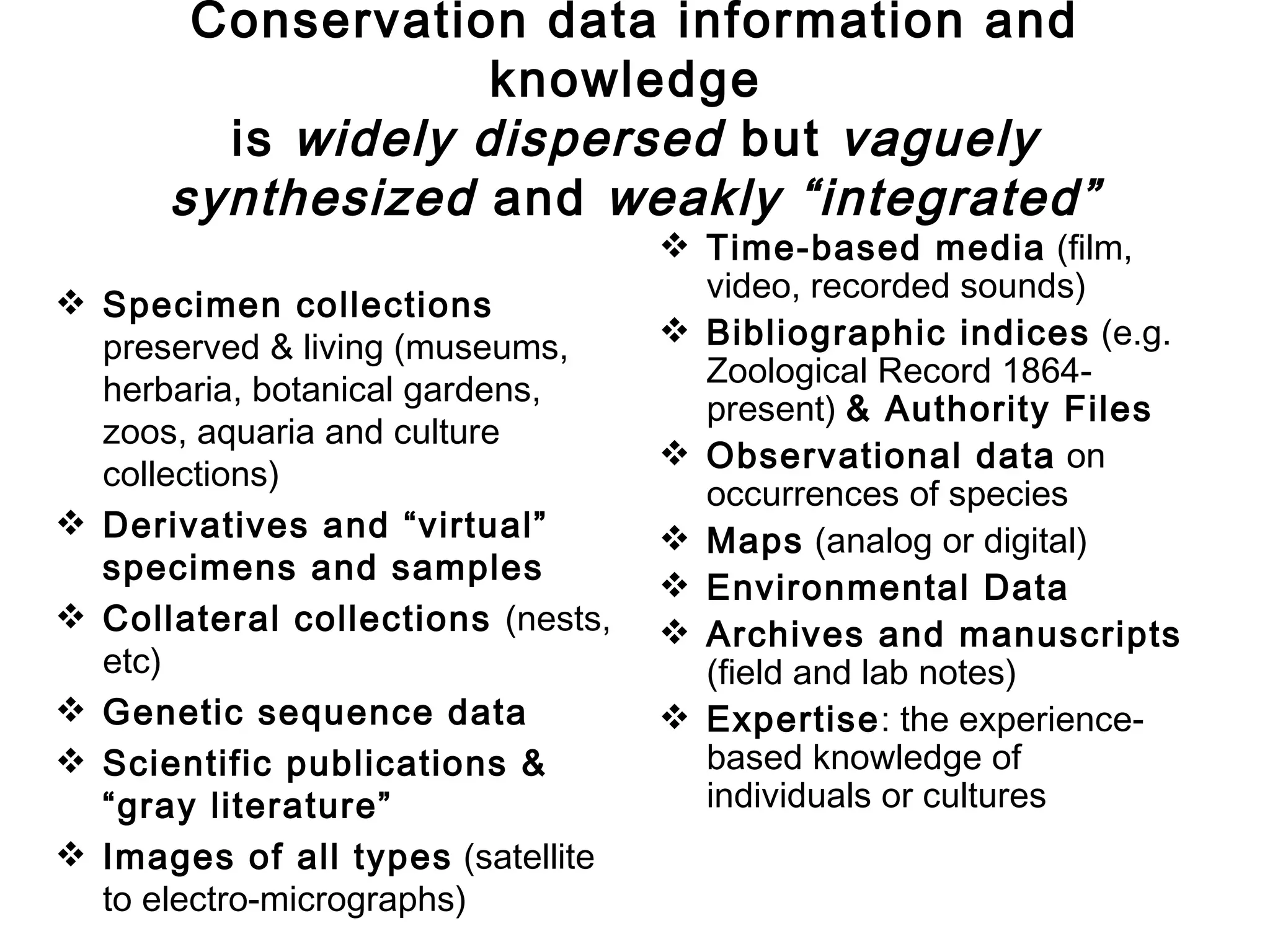 Conservation data information and
                   knowledge
        is widely dispersed but vaguely
      synthesized and weakly “integrated”
                                    Time-based media (film,
 Specimen collections               video, recorded sounds)
  preserved & living (museums,      Bibliographic indices (e.g.
                                     Zoological Record 1864-
  herbaria, botanical gardens,
                                     present) & Authority Files
  zoos, aquaria and culture
                                    Observational data on
  collections)
                                     occurrences of species
 Derivatives and “virtual”         Maps (analog or digital)
  specimens and samples
                                    Environmental Data
 Collateral collections (nests,    Archives and manuscripts
  etc)                               (field and lab notes)
 Genetic sequence data             Expertise: the experience-
 Scientific publications &          based knowledge of
  “gray literature”                  individuals or cultures
 Images of all types (satellite
  to electro-micrographs)
 