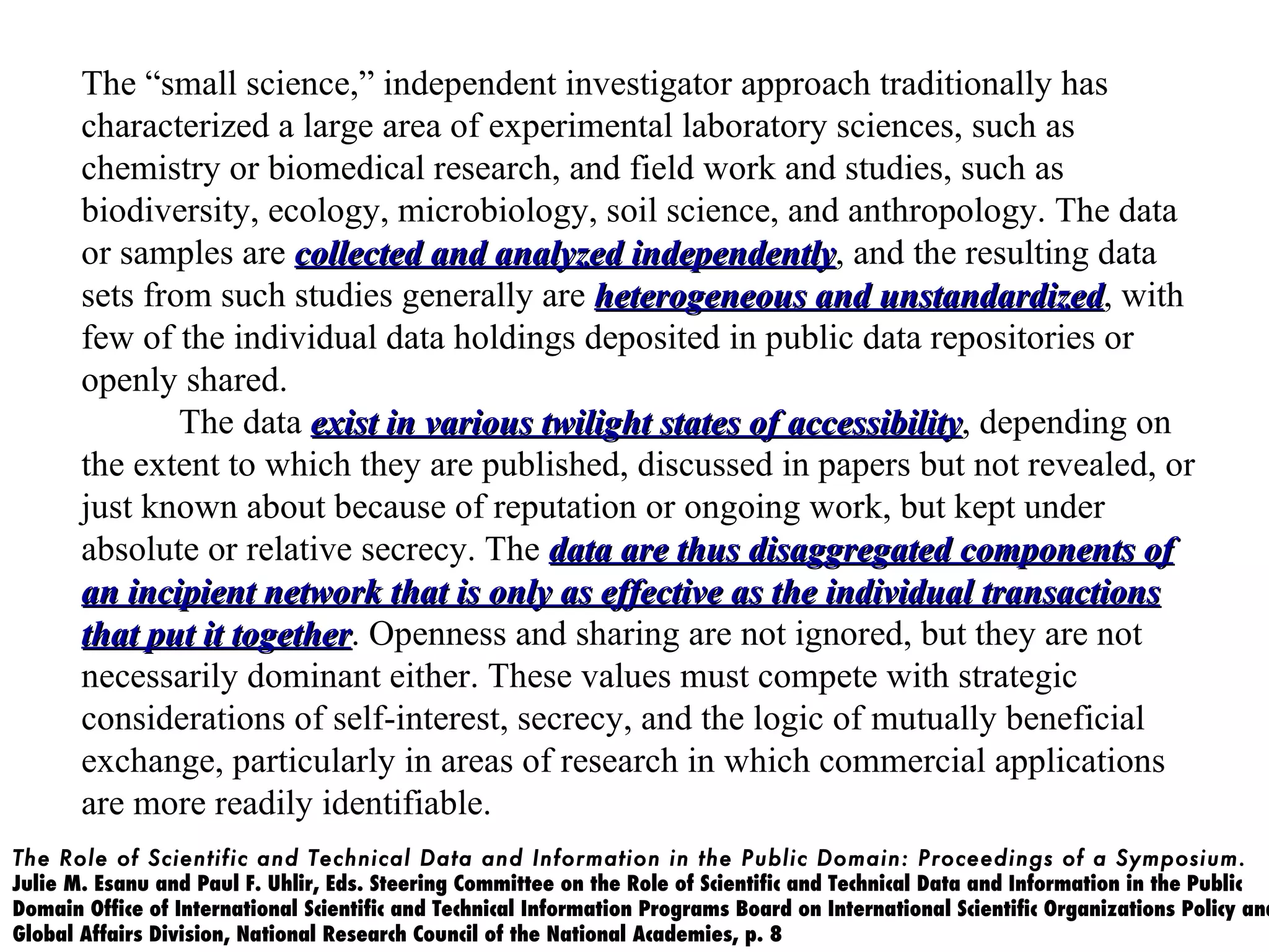 The “small science,” independent investigator approach traditionally has
       characterized a large area of experimental laboratory sciences, such as
       chemistry or biomedical research, and field work and studies, such as
       biodiversity, ecology, microbiology, soil science, and anthropology. The data
       or samples are collected and analyzed independently, and the resulting data
                                                independently
       sets from such studies generally are heterogeneous and unstandardized, with
                                                                  unstandardized
       few of the individual data holdings deposited in public data repositories or
       openly shared.
               The data exist in various twilight states of accessibility, depending on
                                                            accessibility
       the extent to which they are published, discussed in papers but not revealed, or
       just known about because of reputation or ongoing work, but kept under
       absolute or relative secrecy. The data are thus disaggregated components of
       an incipient network that is only as effective as the individual transactions
       that put it together. Openness and sharing are not ignored, but they are not
                   together
       necessarily dominant either. These values must compete with strategic
       considerations of self-interest, secrecy, and the logic of mutually beneficial
       exchange, particularly in areas of research in which commercial applications
       are more readily identifiable.
The Role of Scientific and Technical Data and Information in the Public Domain: Proceedings of a Symposium.
Julie M. Esanu and Paul F. Uhlir, Eds. Steering Committee on the Role of Scientific and Technical Data and Information in the Public
Domain Office of International Scientific and Technical Information Programs Board on International Scientific Organizations Policy and
Global Affairs Division, National Research Council of the National Academies, p. 8
 
