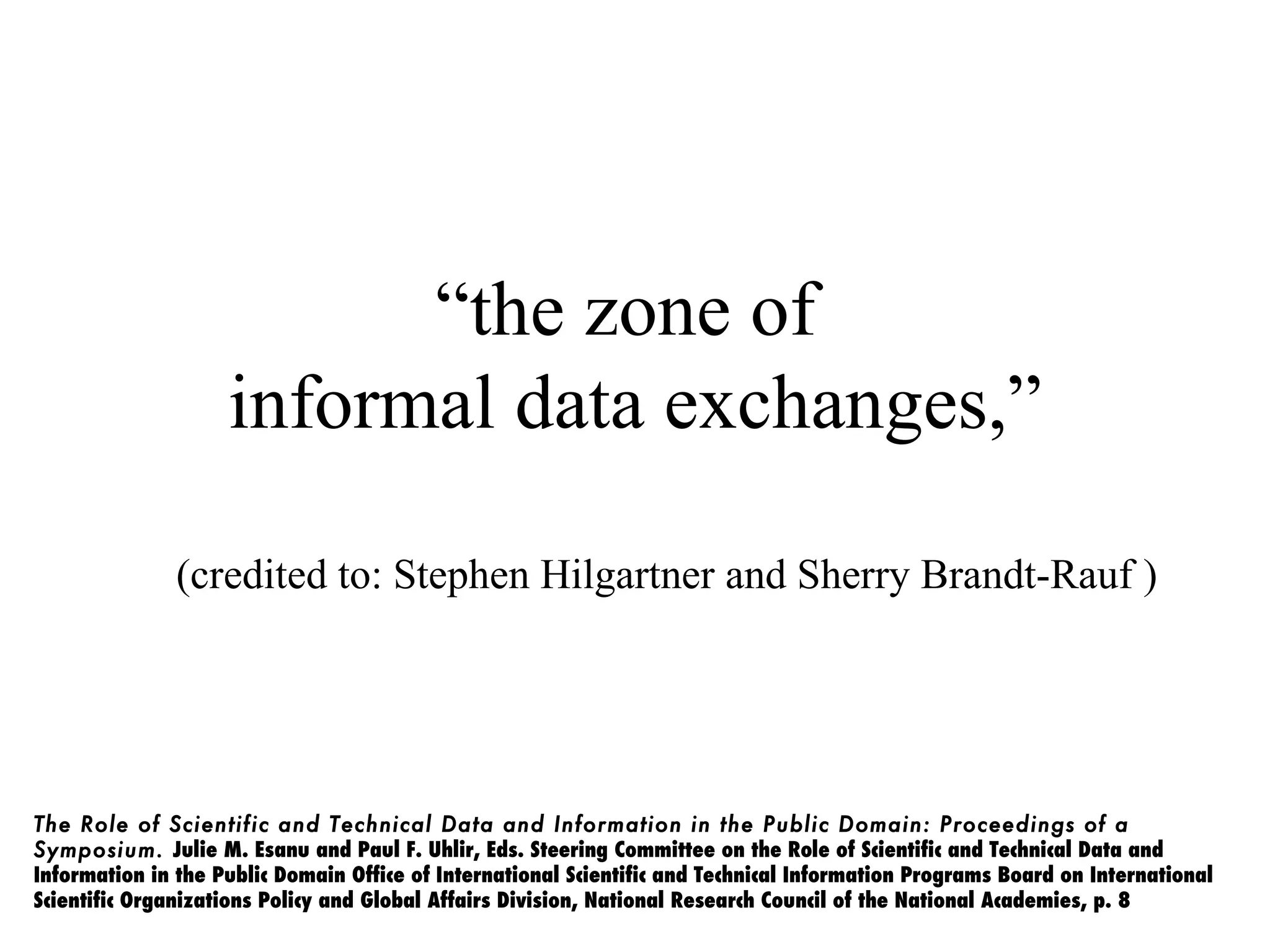“the zone of
                    informal data exchanges,”

               (credited to: Stephen Hilgartner and Sherry Brandt-Rauf )




The Role of Scientific and Technical Data and Information in the Public Domain: Proceedings of a
Symposium. Julie M. Esanu and Paul F. Uhlir, Eds. Steering Committee on the Role of Scientific and Technical Data and
Information in the Public Domain Office of International Scientific and Technical Information Programs Board on International
Scientific Organizations Policy and Global Affairs Division, National Research Council of the National Academies, p. 8
 