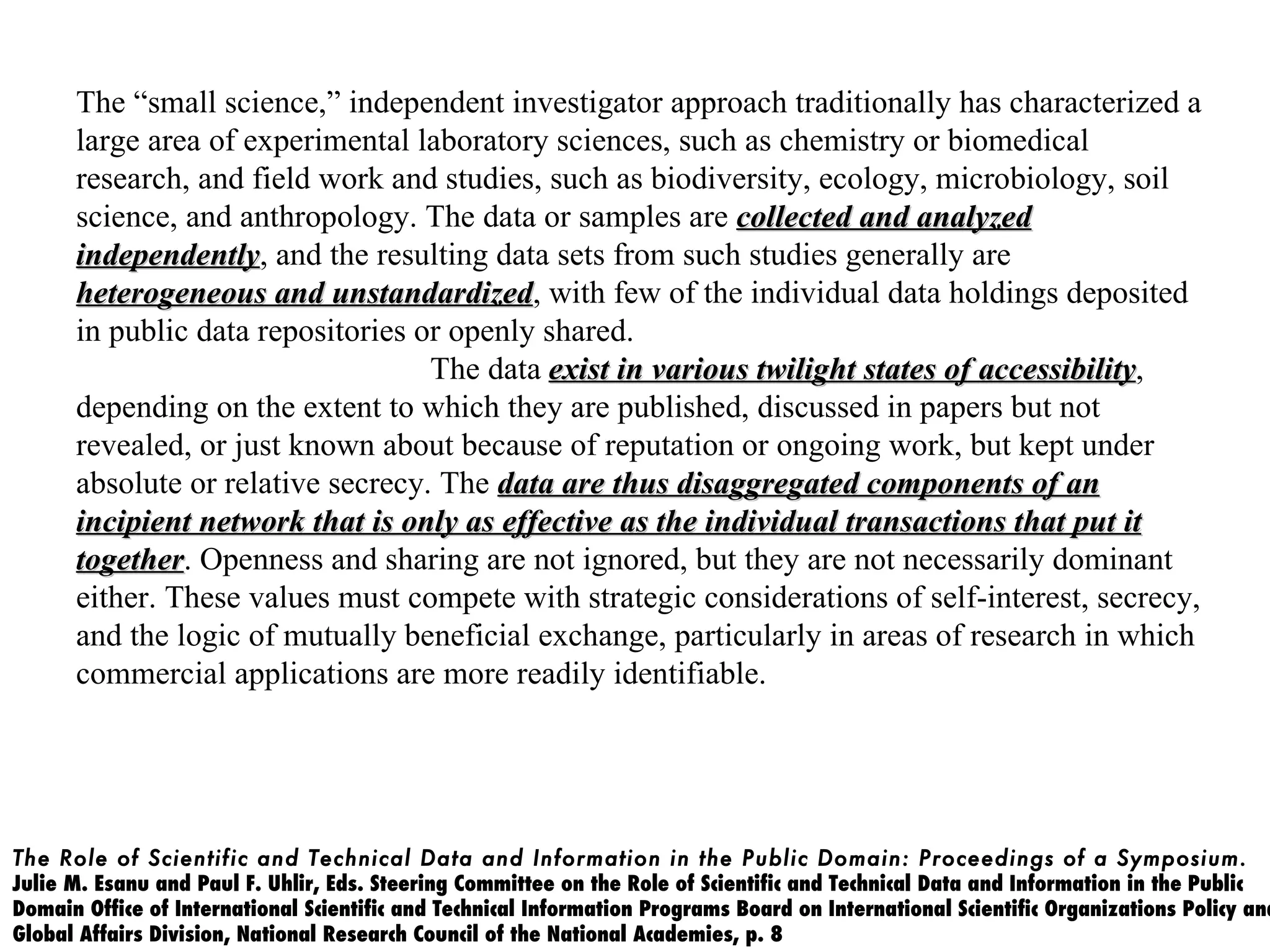 The “small science,” independent investigator approach traditionally has characterized a
      large area of experimental laboratory sciences, such as chemistry or biomedical
      research, and field work and studies, such as biodiversity, ecology, microbiology, soil
      science, and anthropology. The data or samples are collected and analyzed
      independently, and the resulting data sets from such studies generally are
      independently
      heterogeneous and unstandardized, with few of the individual data holdings deposited
                           unstandardized
      in public data repositories or openly shared.
                                   The data exist in various twilight states of accessibility,
                                                                                accessibility
      depending on the extent to which they are published, discussed in papers but not
      revealed, or just known about because of reputation or ongoing work, but kept under
      absolute or relative secrecy. The data are thus disaggregated components of an
      incipient network that is only as effective as the individual transactions that put it
      together. Openness and sharing are not ignored, but they are not necessarily dominant
      together
      either. These values must compete with strategic considerations of self-interest, secrecy,
      and the logic of mutually beneficial exchange, particularly in areas of research in which
      commercial applications are more readily identifiable.




The Role of Scientific and Technical Data and Information in the Public Domain: Proceedings of a Symposium.
Julie M. Esanu and Paul F. Uhlir, Eds. Steering Committee on the Role of Scientific and Technical Data and Information in the Public
Domain Office of International Scientific and Technical Information Programs Board on International Scientific Organizations Policy and
Global Affairs Division, National Research Council of the National Academies, p. 8
 
