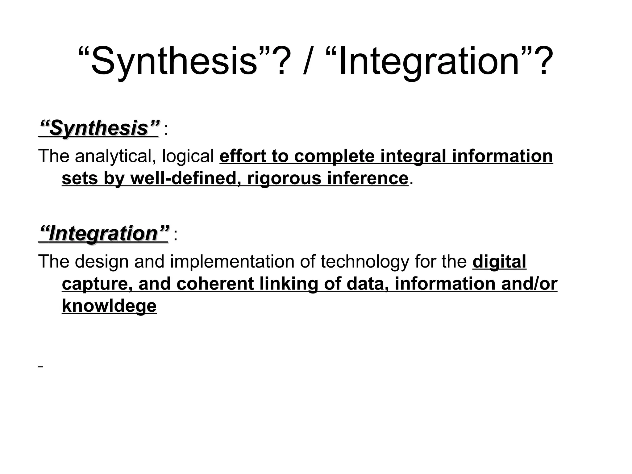 “Synthesis”? / “Integration”?
“Synthesis” :
The analytical, logical effort to complete integral information
  sets by well-defined, rigorous inference.


“Integration” :
The design and implementation of technology for the digital
  capture, and coherent linking of data, information and/or
  knowldege
 