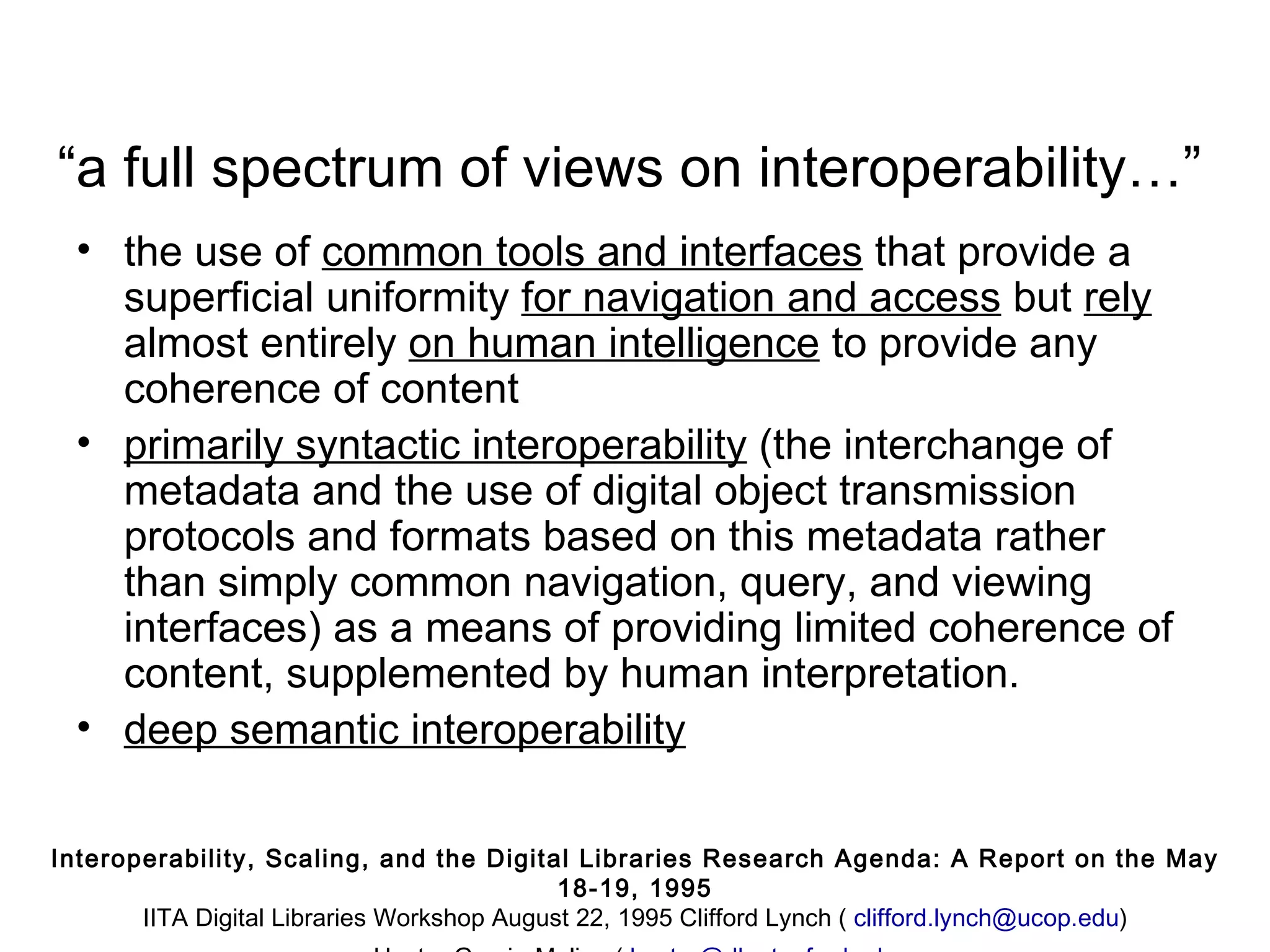 “a full spectrum of views on interoperability…”
  • the use of common tools and interfaces that provide a
    superficial uniformity for navigation and access but rely
    almost entirely on human intelligence to provide any
    coherence of content
  • primarily syntactic interoperability (the interchange of
    metadata and the use of digital object transmission
    protocols and formats based on this metadata rather
    than simply common navigation, query, and viewing
    interfaces) as a means of providing limited coherence of
    content, supplemented by human interpretation.
  • deep semantic interoperability

Interoperability, Scaling, and the Digital Libraries Research Agenda: A Report on the May
                                            18-19, 1995
       IITA Digital Libraries Workshop August 22, 1995 Clifford Lynch ( clifford.lynch@ucop.edu)
 