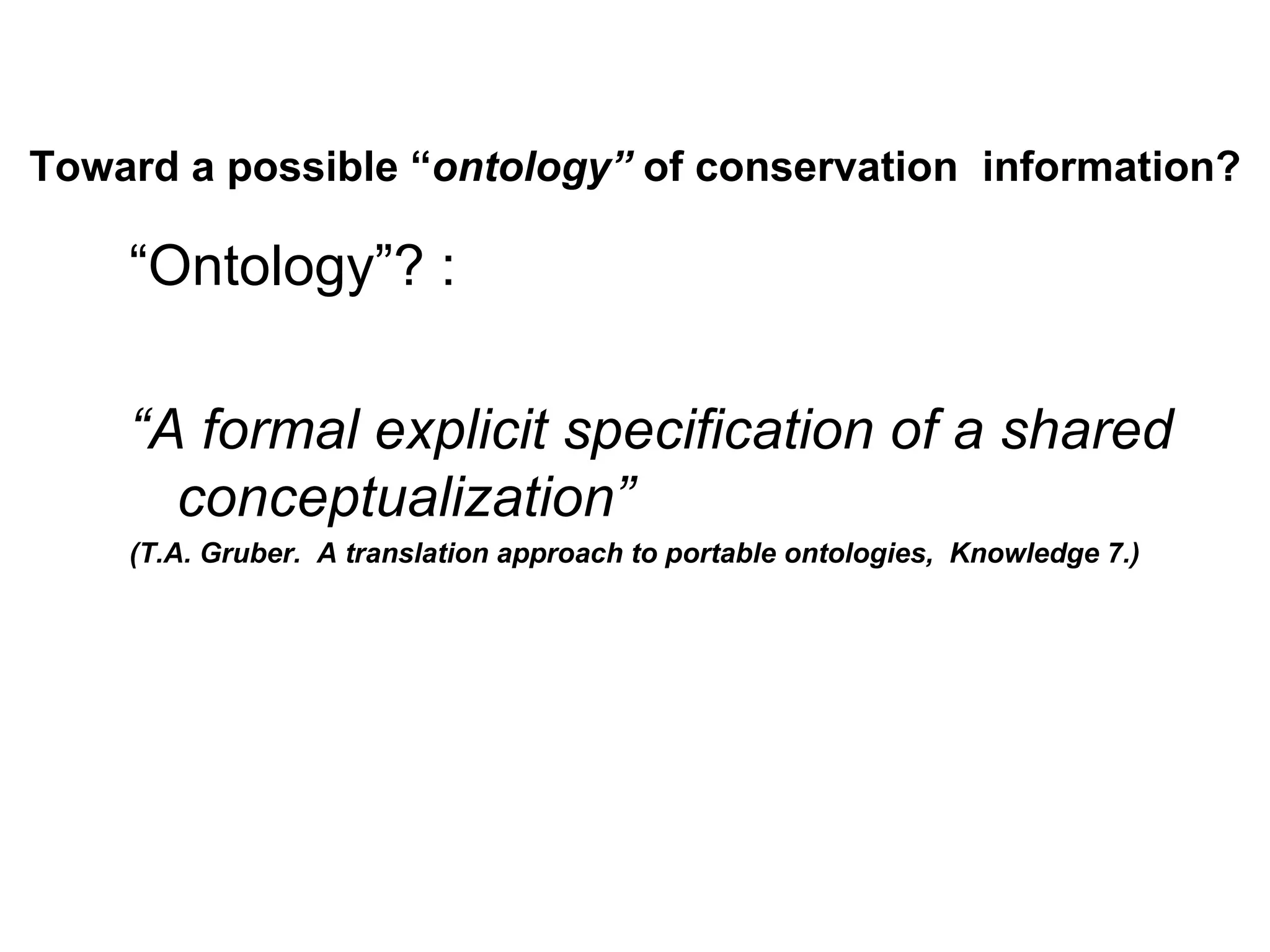Toward a possible “ontology” of conservation information?

    “Ontology”? :

    “A formal explicit specification of a shared
      conceptualization”
    (T.A. Gruber. A translation approach to portable ontologies, Knowledge 7.)
 