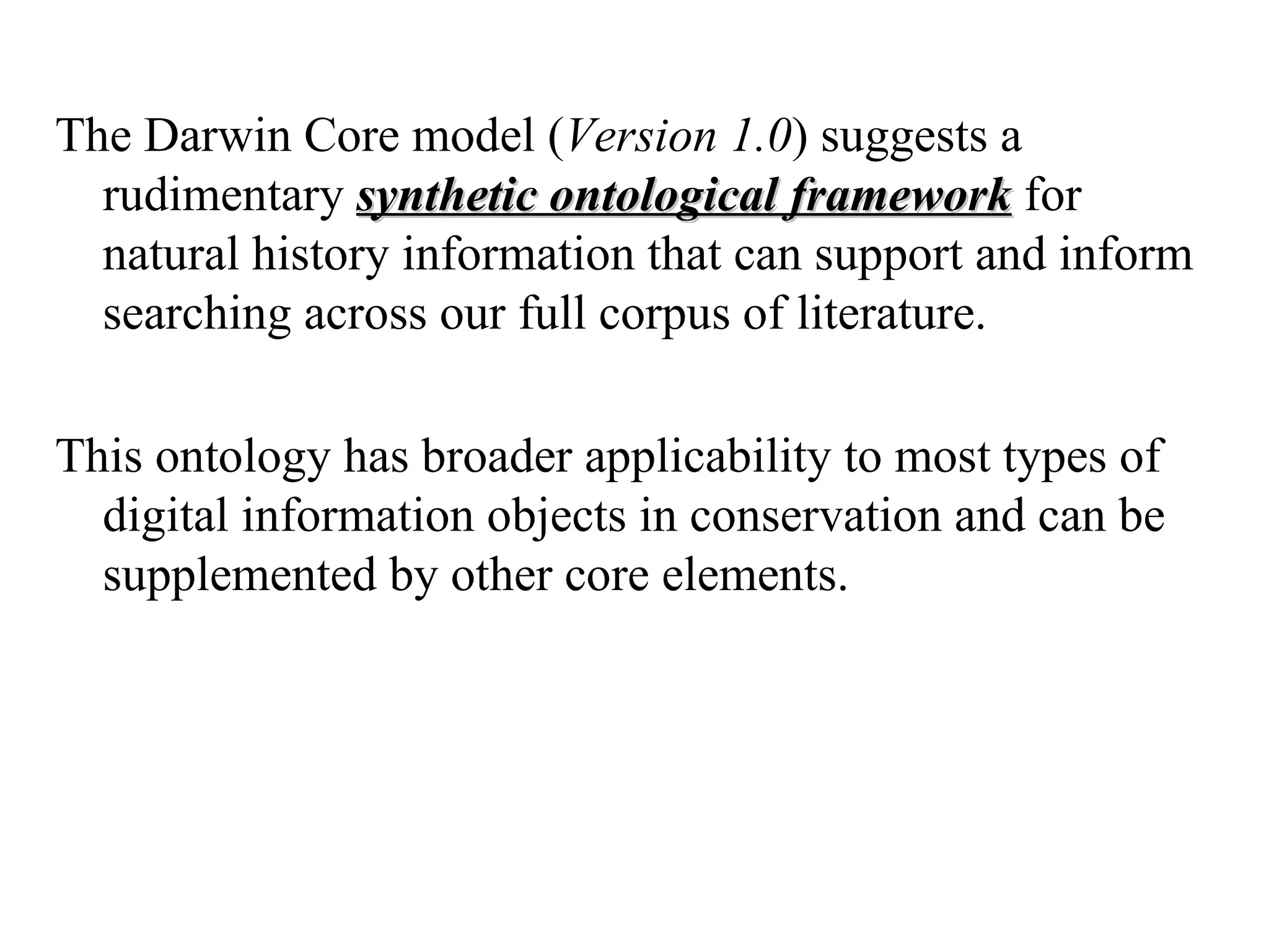 The Darwin Core model (Version 1.0) suggests a
  rudimentary synthetic ontological framework for
  natural history information that can support and inform
  searching across our full corpus of literature.

This ontology has broader applicability to most types of
  digital information objects in conservation and can be
  supplemented by other core elements.
 