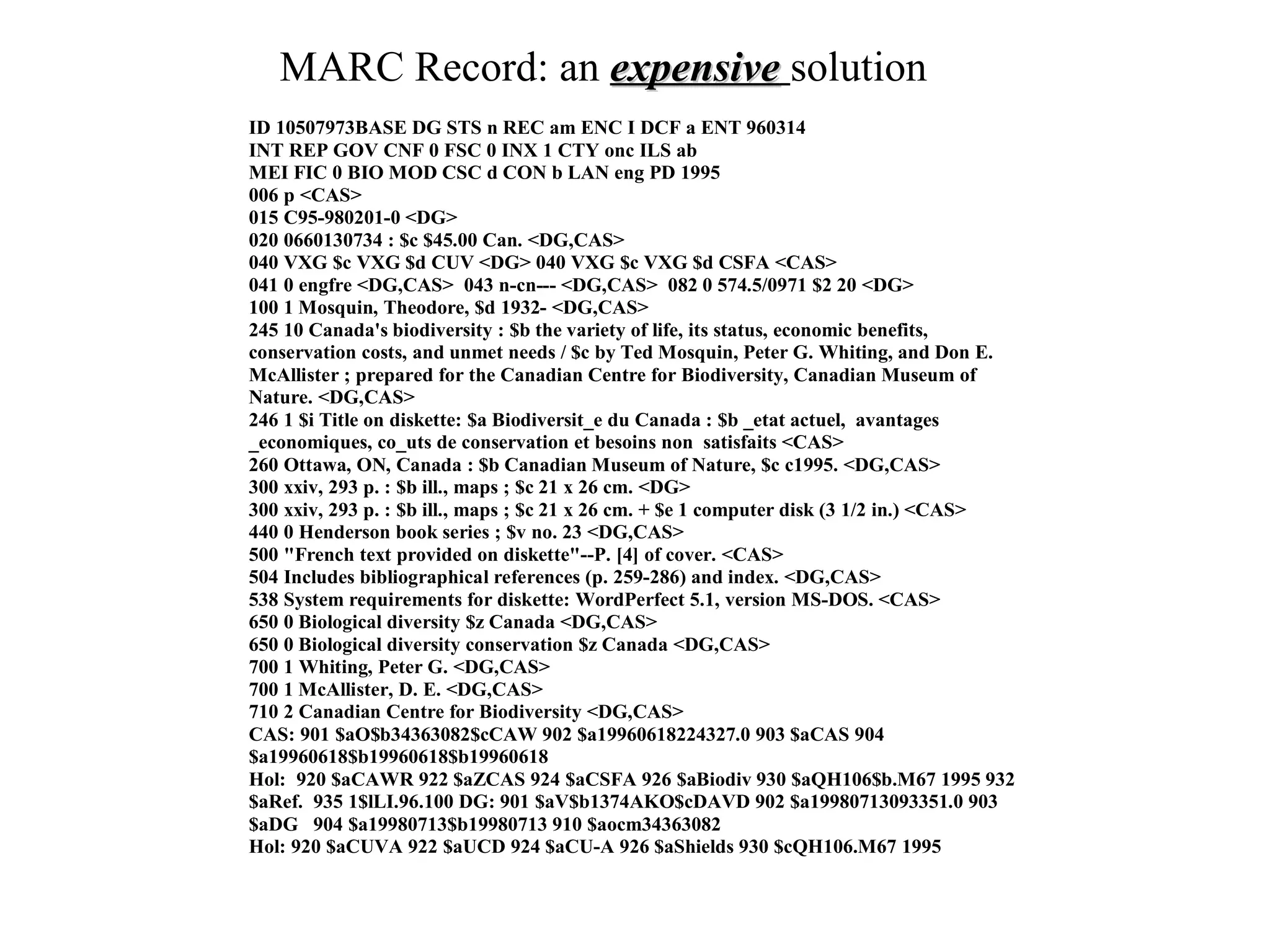 MARC Record: an expensive solution
ID 10507973BASE DG STS n REC am ENC I DCF a ENT 960314
INT REP GOV CNF 0 FSC 0 INX 1 CTY onc ILS ab
MEI FIC 0 BIO MOD CSC d CON b LAN eng PD 1995
006 p <CAS>
015 C95-980201-0 <DG>
020 0660130734 : $c $45.00 Can. <DG,CAS>
040 VXG $c VXG $d CUV <DG> 040 VXG $c VXG $d CSFA <CAS>
041 0 engfre <DG,CAS> 043 n-cn--- <DG,CAS> 082 0 574.5/0971 $2 20 <DG>
100 1 Mosquin, Theodore, $d 1932- <DG,CAS>
245 10 Canada's biodiversity : $b the variety of life, its status, economic benefits,
conservation costs, and unmet needs / $c by Ted Mosquin, Peter G. Whiting, and Don E.
McAllister ; prepared for the Canadian Centre for Biodiversity, Canadian Museum of
Nature. <DG,CAS>
246 1 $i Title on diskette: $a Biodiversit_e du Canada : $b _etat actuel, avantages
_economiques, co_uts de conservation et besoins non satisfaits <CAS>
260 Ottawa, ON, Canada : $b Canadian Museum of Nature, $c c1995. <DG,CAS>
300 xxiv, 293 p. : $b ill., maps ; $c 21 x 26 cm. <DG>
300 xxiv, 293 p. : $b ill., maps ; $c 21 x 26 cm. + $e 1 computer disk (3 1/2 in.) <CAS>
440 0 Henderson book series ; $v no. 23 <DG,CAS>
500 "French text provided on diskette"--P. [4] of cover. <CAS>
504 Includes bibliographical references (p. 259-286) and index. <DG,CAS>
538 System requirements for diskette: WordPerfect 5.1, version MS-DOS. <CAS>
650 0 Biological diversity $z Canada <DG,CAS>
650 0 Biological diversity conservation $z Canada <DG,CAS>
700 1 Whiting, Peter G. <DG,CAS>
700 1 McAllister, D. E. <DG,CAS>
710 2 Canadian Centre for Biodiversity <DG,CAS>
CAS: 901 $aO$b34363082$cCAW 902 $a19960618224327.0 903 $aCAS 904
$a19960618$b19960618$b19960618
Hol: 920 $aCAWR 922 $aZCAS 924 $aCSFA 926 $aBiodiv 930 $aQH106$b.M67 1995 932
$aRef. 935 1$lLI.96.100 DG: 901 $aV$b1374AKO$cDAVD 902 $a19980713093351.0 903
$aDG 904 $a19980713$b19980713 910 $aocm34363082
Hol: 920 $aCUVA 922 $aUCD 924 $aCU-A 926 $aShields 930 $cQH106.M67 1995
 