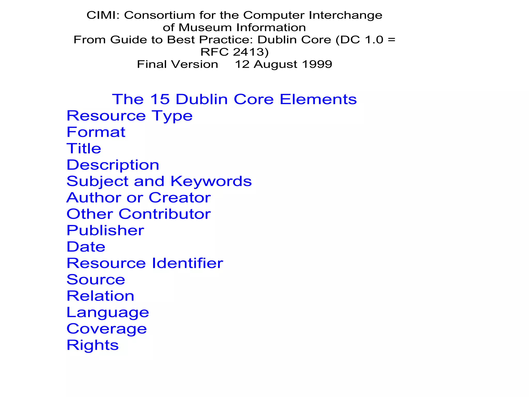 CIMI: Consortium for the Computer Interchange
             of Museum Information
From Guide to Best Practice: Dublin Core (DC 1.0 =
                   RFC 2413)
         Final Version 12 August 1999


      The 15 Dublin Core Elements
Resource Type
Format
Title
Description
Subject and Keywords
Author or Creator
Other Contributor
Publisher
Date
Resource Identifier
Source
Relation
Language
Coverage
Rights
 