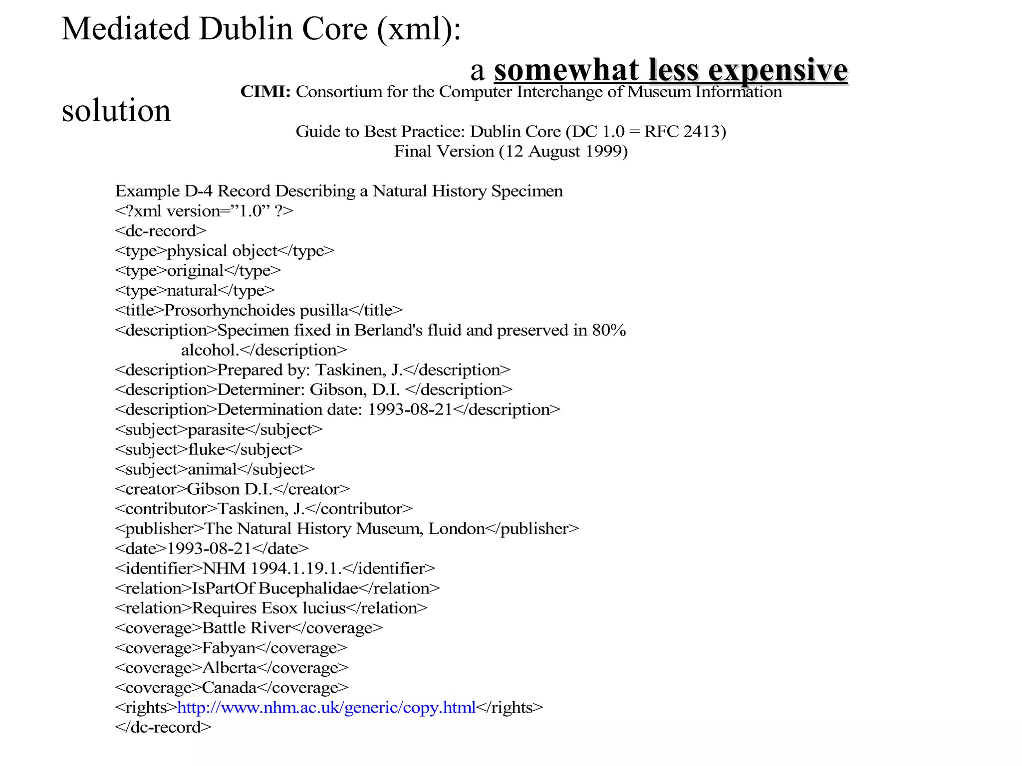 Mediated Dublin Core (xml):
                                                 a somewhat less expensive
                   CIMI: Consortium for the Computer Interchange of Museum Information
solution                  Guide to Best Practice: Dublin Core (DC 1.0 = RFC 2413)
                                       Final Version (12 August 1999)

   Example D-4 Record Describing a Natural History Specimen
   <?xml version=”1.0” ?>
   <dc-record>
   <type>physical object</type>
   <type>original</type>
   <type>natural</type>
   <title>Prosorhynchoides pusilla</title>
   <description>Specimen fixed in Berland's fluid and preserved in 80%
            alcohol.</description>
   <description>Prepared by: Taskinen, J.</description>
   <description>Determiner: Gibson, D.I. </description>
   <description>Determination date: 1993-08-21</description>
   <subject>parasite</subject>
   <subject>fluke</subject>
   <subject>animal</subject>
   <creator>Gibson D.I.</creator>
   <contributor>Taskinen, J.</contributor>
   <publisher>The Natural History Museum, London</publisher>
   <date>1993-08-21</date>
   <identifier>NHM 1994.1.19.1.</identifier>
   <relation>IsPartOf Bucephalidae</relation>
   <relation>Requires Esox lucius</relation>
   <coverage>Battle River</coverage>
   <coverage>Fabyan</coverage>
   <coverage>Alberta</coverage>
   <coverage>Canada</coverage>
   <rights>http://www.nhm.ac.uk/generic/copy.html</rights>
   </dc-record>
 