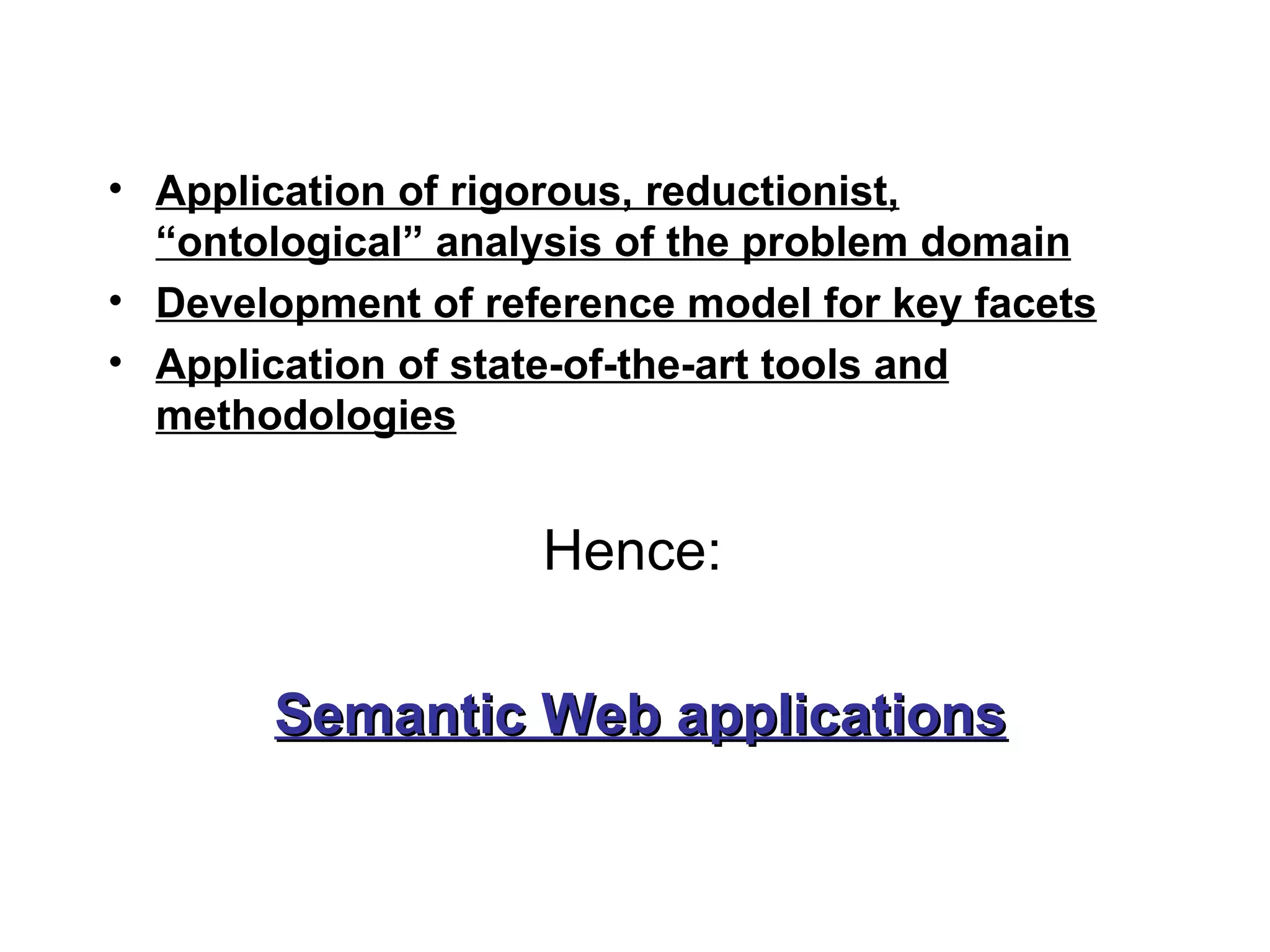 • Application of rigorous, reductionist,
  “ontological” analysis of the problem domain
• Development of reference model for key facets
• Application of state-of-the-art tools and
  methodologies


                    Hence:

       Semantic Web applications
 