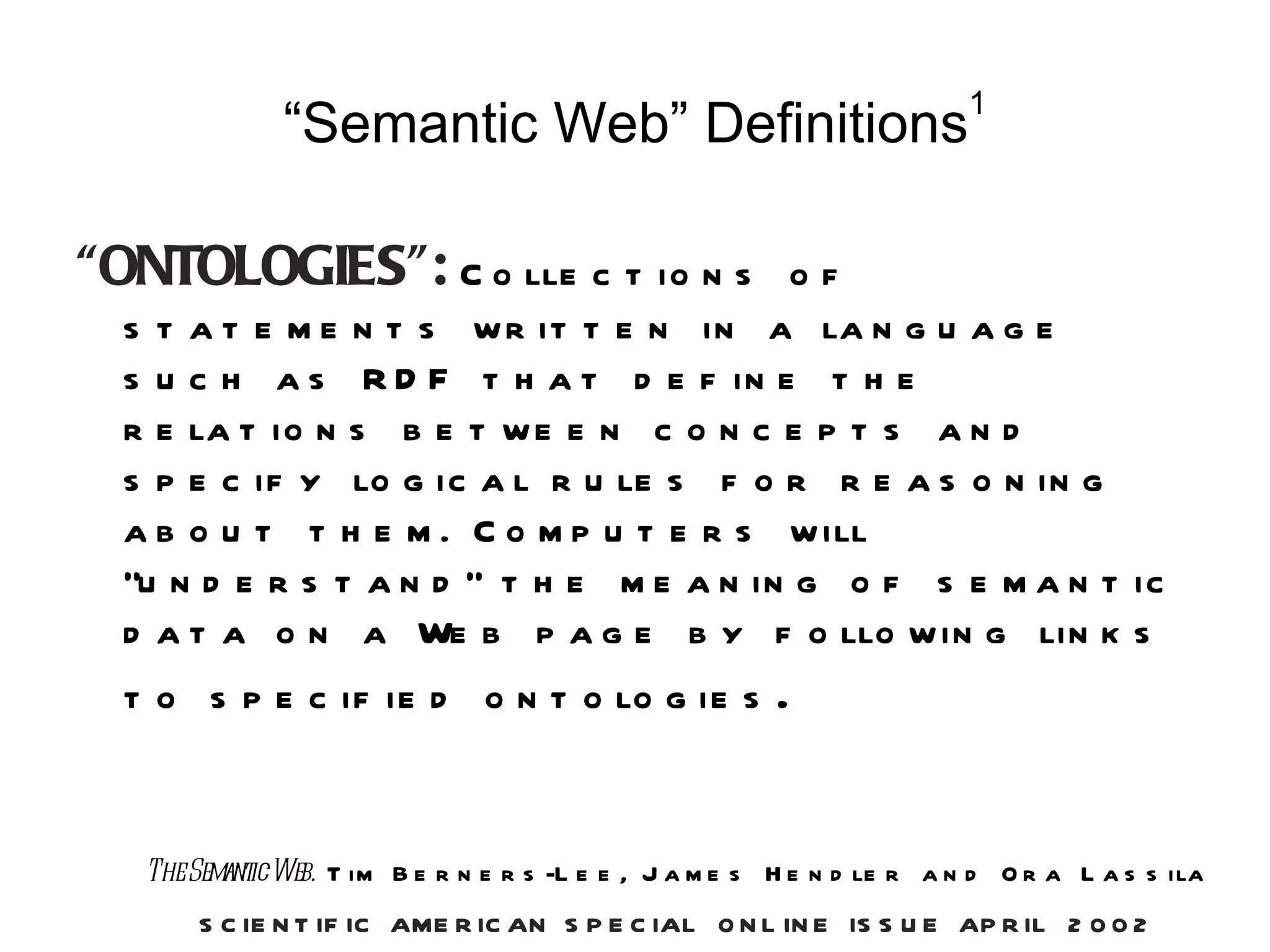 1
              “Semantic Web” Definitions

“ONTOLOGIES”: C o lle c t io n s         of
  s t a t e m e n t s w r it t e n in a la n g u a g e
  s u c h a s R D F t h a t d e f in e t h e
  r e la t io n s b e t w e e n c o n c e p t s a n d
  s p e c if y lo g ic a l r u le s f o r r e a s o n in g
  a b o u t t h e m . C o m p u t e r s w ill
  “u n d e r s t a n d ” t h e m e a n in g o f s e m a n t ic
  d a t a o n a We b p a g e b y f o llo w in g lin k s
  t o s p e c if ie d o n t o lo g ie s                 .


   TheSemanticWeb. T im B e r n e r s -L e e , J a m e s H e n d le r a n d O r a L a s s ila
       S C IE N T IF IC AME R IC AN S P E C IAL O N L IN E IS S U E AP R IL 2 0 0 2
 