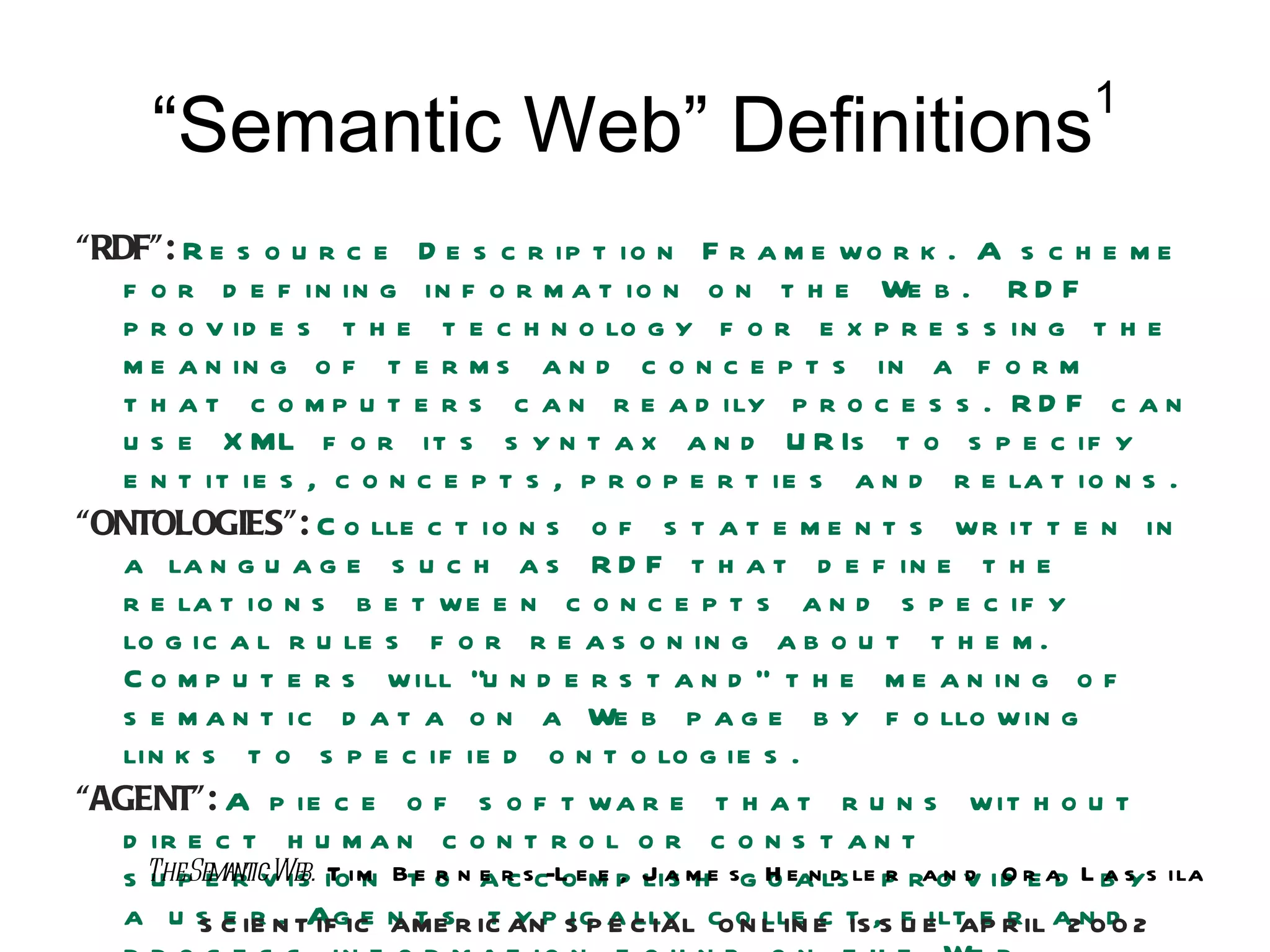 1
      “Semantic Web” Definitions
“RDF”: R e s o u r c e D e s c r ip t io n F r a m e w o r k . A s c h e m e
   f o r d e f in in g in f o r m a t io n o n t h e We b . R D F
   p r o v id e s t h e t e c h n o lo g y f o r e x p r e s s in g t h e
   m e a n in g o f t e r m s a n d c o n c e p t s in a f o r m
   t h a t c o m p u t e r s c a n r e a d ily p r o c e s s . R D F c a n
   u s e X ML f o r it s s y n t a x a n d U R Is t o s p e c if y
   e n t it ie s , c o n c e p t s , p r o p e r t ie s a n d r e la t io n s .
“ONTOLOGIES”: C o lle c t io n s o f s t a t e m e n t s w r it t e n in
   a la n g u a g e s u c h a s R D F t h a t d e f in e t h e
   r e la t io n s b e t w e e n c o n c e p t s a n d s p e c if y
   lo g ic a l r u le s f o r r e a s o n in g a b o u t t h e m .
   C o m p u t e r s w ill “u n d e r s t a n d ” t h e m e a n in g o f
   s e m a n t ic d a t a o n a We b p a g e b y f o llo w in g
   lin k s t o s p e c if ie d o n t o lo g ie s .
“AGENT”: A p ie c e o f s o f t w a r e t h a t r u n s w it h o u t
   d ir e c t h u m a n c o n t r o l o r c o n s t a n t
   s TheSemanticWeb. ioim Bte o n a r sc-L em p J a m e sg H eanls le p rao v id r ad L b s s ila
     u p e r v is T n         r e c o e , lis h            o d r nd Oe                  ay
   a u s C IE N TAgIC n t sR IC ANp S P a C IAL cOo L IN E t ,S f E AP R IL a2n0d 2
         S e r . IF e AME t y ic E lly                   N lle c IS U ilt e r            0
 